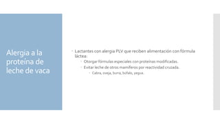 Alergia a la
proteína de
leche de vaca
 Lactantes con alergia PLV que reciben alimentación con fórmula
láctea:
 Otorgar fórmulas especiales con proteínas modificadas.
 Evitar leche de otros mamíferos por reactividad cruzada.
 Cabra, oveja, burra, búfalo, yegua.
 