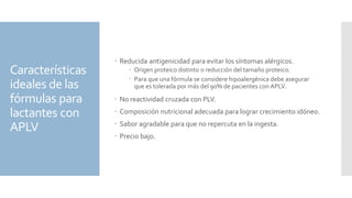 Características
ideales de las
fórmulas para
lactantes con
APLV
 Reducida antigenicidad para evitar los síntomas alérgicos.
 Origen proteico distinto o reducción del tamaño proteico.
 Para que una fórmula se considere hipoalergénica debe asegurar
que es tolerada por más del 90% de pacientes con APLV.
 No reactividad cruzada con PLV.
 Composición nutricional adecuada para lograr crecimiento idóneo.
 Sabor agradable para que no repercuta en la ingesta.
 Precio bajo.
 