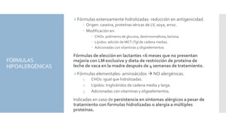 FÓRMULAS
HIPOALERGÉNICAS
Fórmulas extensamente hidrolizadas: reducción en antigenicidad.
 Origen: caseína, proteínas séricas de LV, soya, arroz.
 Modificación en:
 CHOs: polímeros de glucosa, dextrinomaltosa, lactosa.
 Lípidos: adición de MCT (Tgl de cadena media).
 Adicionadas con vitaminas y oligoelementos.
Fórmulas de elección en lactantes <6 meses que no presentan
mejoría con LM exclusiva y dieta de restricción de proteína de
leche de vaca en la madre después de 4 semanas de tratamiento.
Fórmulas elementales: aminoácidos  NO alergénicas.
1. CHOs: igual que hidrolizadas.
2. Lípidos: triglicéridos de cadena media y larga.
3. Adicionadas con vitaminas y oligoelementos.
Indicadas en caso de persistencia en síntomas alérgicos a pesar de
tratamiento con formulas hidrolizadas o alergia a múltiples
proteínas.
 