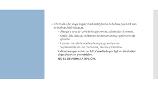 Fórmulas de soya: capacidad antigénica debido a que NO son
proteínas hidrolizadas.
 Alergia a soya 10-50% de los pacientes, sobretodo <6 meses.
 CHOs: SIN lactosa, contienen dextrinomaltosa o polímeros de
glucosa.
 Lipidos: mezcla de aceites de soya, girasol y coco.
 Suplementación con metionina, taurina y carnitina.
Indicada en paciente con APLV mediada por IgE sin afectación
digestiva y sin desnutrición.
NO ES DE PRIMERA OPCIÓN.
 