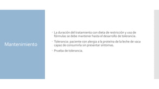 Mantenimiento
 La duración del tratamiento con dieta de restricción y uso de
fórmulas se debe mantener hasta el desarrollo de tolerancia.
 Tolerancia: paciente con alergia a la proteína de la leche de vaca
capaz de consumirla sin presentar síntomas.
 Prueba de tolerancia.
 