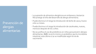 Prevención de
alergias
alimentarias
 La supresión de alimentos alergénicos en embarazo y lactancia
NO protege al niño del desarrollo de alergia alimentaria.
 Puede disminuir el riesgo la introducción de leche de vaca y huevo
a los 12 meses.
 Puede disminuir el riesgo la introducción de cacahuates, nueces,
mariscos después de los 2 años.
 No se justifica el uso de probióticos en niños para prevenir alergias
alimentarias. OJO: no es lo mismo un probiótico que la microbiota
intestinal, esta última sí se ve modificada según la vía de
nacimiento.
 