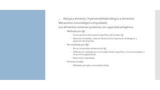 1. Alergia a alimento / hipersensibilidad alérgica a alimentos:
Mecanismo inmunológico comprobado.
Los alimentos contienen proteínas con capacidad antigénica.
 Mediada por IgE:
 Se encuentran anticuerpos específicos de la clase IgE.
 Reacción inmediata, relación directa entre exposición al alérgeno y
aparición de síntomas.
 No mediada por IgE:
 No se comprueba existencia de IgE.
 Inflamación mediada por inmunidad celular específica, inmunocomplejos u
otras inmunoglobulinas.
 Reacciones retardadas.
 Formas mixtas:
 Mediadas por IgE e inmunidad celular.
 