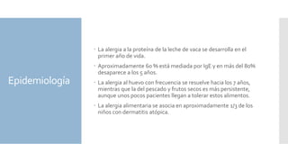 Epidemiología
 La alergia a la proteína de la leche de vaca se desarrolla en el
primer año de vida.
 Aproximadamente 60 % está mediada por IgE y en más del 80%
desaparece a los 5 años.
 La alergia al huevo con frecuencia se resuelve hacia los 7 años,
mientras que la del pescado y frutos secos es más persistente,
aunque unos pocos pacientes llegan a tolerar estos alimentos.
 La alergia alimentaria se asocia en aproximadamente 1/3 de los
niños con dermatitis atópica.
 