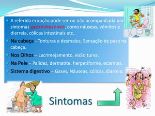  A referida erupção pode ser ou não acompanhada por
  sintomas gastrointestinais, como náuseas, vómitos e
  diarreia, cólicas intestinais etc..
 Na cabeça - Tonturas e desmaios, Sensação de peso na
  cabeça.
 Nos Olhos – Lacrimejamento, visão turva.
 Na Pele – Palidez, dermatite, herpetiforme, eczemas.
 Sistema digestivo – Gases, Náuseas, cólicas, diarreia.




                    Sintomas
 