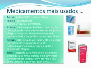 Medicamentos mais usados …
 Aerius - Anti-alérgico, rinite, urticária.
 Fenistil - Queimaduras
  solares, urticárias, dermatites.
 Asdron - Indicado para Profilaxia da asma, das
  bronquites, da rinite, das dermatites alérgicas e
  alergia a drogas ou alimentos e retardo do
  crescimento dos neurofibromas na neurofibro.
 Cilergil - esta indicado no tratamento de alergias
  normalmente responsivas aos anti-
  histaminicos, incluindo urticaria e rinite e
  conjuntivite alergica.
 Talerc - Indicado para Profilaxia e tratamento
  sintomático da rinite alérgica e de patologias
  dermatológicas alérgicas com prurido e tais
  como urticária e eczemas/dermatites....
 