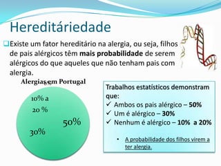 Hereditáriedade
Existe um fator hereditário na alergia, ou seja, filhos
  de pais alérgicos têm mais probabilidade de serem
  alérgicos do que aqueles que não tenham pais com
  alergia.
     Alergias em Portugal
            0%
                                Trabalhos estatísticos demonstram
         10% a                  que:
                                 Ambos os pais alérgico – 50%
         20 %
                                 Um é alérgico – 30%
                   50%           Nenhum é alérgico – 10% a 20%
        30%
                                    • A probabilidade dos filhos virem a
                                      ter alergia.
 
