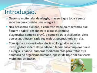 Introdução.
o Ouve- se muito falar de alergia, mas será que toda a gente
  sabe em que consiste uma alergia ?
 Nós pensamos que não, e com este trabalho esperamos que
  fiquem a saber em concreto o que é, como se
  diagnostica, como se prevê, e como se trata as alergias, visto
  que estas, afectam cada vez mais as pessoas hoje em dia.
o Com ajuda e evolução da ciência ao longo dos anos, os
  investigadores têem desvendado o fenómeno complexo que é
  a alergia , criando inumeros medicamentos para tratar esta
  anomalia no organismo humano, apesar de hoje em dia serem
  muito mal utilizados.
 