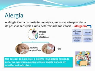 Alergia
A alergia é uma resposta imunológica, excessiva e inapropriada
de pessoas sensíveis a uma determinada substância – alergenio.
                               Orgãos                      pólen das
                                                                        poeiras
                                                             flores
                               mais
                               afectados                   pêlos dos
                                                                       alimentos
                                                           animais


                     Aparelho                Pele
                     respiratório


Nas pessoas com alergias, o sistema imunológico responde
de forma exagerada quando se inala, engole ou toca em
substâncias inofensivas.
 