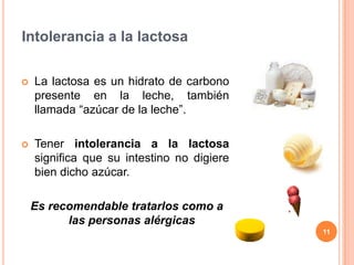 Intolerancia a la lactosa

   La lactosa es un hidrato de carbono
    presente en la leche, también
    llamada “azúcar de la leche”.

   Tener intolerancia a la lactosa
    significa que su intestino no digiere
    bien dicho azúcar.

    Es recomendable tratarlos como a
          las personas alérgicas
                                            11
 