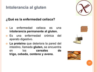 Intolerancia al gluten

¿Qué es la enfermedad celíaca?

   La enfermedad celiaca es una
    intolerancia permanente al gluten.
   Es una enfermedad crónica del
    aparato digestivo.
   La proteína que deteriora la pared del
    intestino, llamada gluten, se encuentra
    en          los      cereales       de
    trigo, cebada, centeno y avena.

                                              17
 