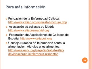 Para más información

 Fundación de la Enfermedad Celiaca:
  http://www.celiac.org/spanish-brochure.php
 Asociación de celiacos de Madrid:
  http://www.celiacosmadrid.org
 Federación de Asociaciones de Celiacos de
  España: http://www.celiacos.org
 Consejo Europeo de Información sobre la
  alimentación. Alergias a los alimentos:
  http://www.eufic.org/page/es/salud-estilo-
  devida/alergia-intolerancia-alimentos
                                               24
 