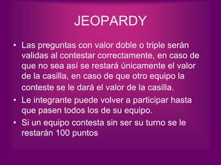 JEOPARDY
• Las preguntas con valor doble o triple serán
  validas al contestar correctamente, en caso de
  que no sea así se restará únicamente el valor
  de la casilla, en caso de que otro equipo la
  conteste se le dará el valor de la casilla.
• Le integrante puede volver a participar hasta
  que pasen todos los de su equipo.
• Si un equipo contesta sin ser su turno se le
  restarán 100 puntos
 