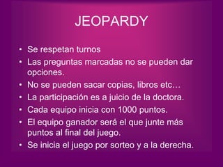 JEOPARDY
• Se respetan turnos
• Las preguntas marcadas no se pueden dar
  opciones.
• No se pueden sacar copias, libros etc…
• La participación es a juicio de la doctora.
• Cada equipo inicia con 1000 puntos.
• El equipo ganador será el que junte más
  puntos al final del juego.
• Se inicia el juego por sorteo y a la derecha.
 