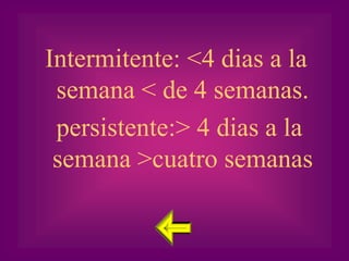 Intermitente: <4 dias a la
 semana < de 4 semanas.
 persistente:> 4 dias a la
 semana >cuatro semanas
 