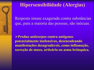 Hipersensibilidade (Alergias)
Resposta imune exagerada contra substâncias
que, para a maioria das pessoas, são inócuas.
Produz anticorpos contra antígenos
potencialmente inofensivos, desencadeando
manifestações desagradáveis, como inflamação,
secreção de muco, urticária ou asma brônquica.
 