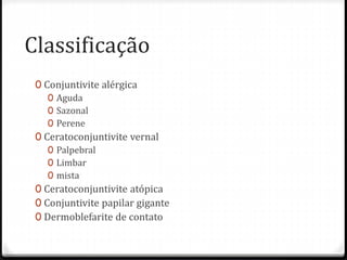 Classificação
0 Conjuntivite alérgica
0 Aguda
0 Sazonal
0 Perene
0 Ceratoconjuntivite vernal
0 Palpebral
0 Limbar
0 mista
0 Ceratoconjuntivite atópica
0 Conjuntivite papilar gigante
0 Dermoblefarite de contato
 