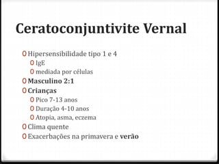 Ceratoconjuntivite Vernal
0 Hipersensibilidade tipo 1 e 4
0 IgE
0 mediada por células
0 Masculino 2:1
0 Crianças
0 Pico 7-13 anos
0 Duração 4-10 anos
0 Atopia, asma, eczema
0 Clima quente
0 Exacerbações na primavera e verão
 