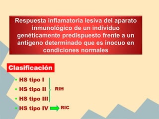 Respuesta inflamatoria lesiva del aparato
inmunológico de un individuo
genéticamente predispuesto frente a un
antígeno determinado que es inocuo en
condiciones normales
Clasificación
• HS tipo I
• HS tipo II
• HS tipo III
• HS tipo IV
RIH
RIC
 