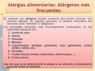 Alergias alimentarias: Alérgenos más
frecuentes
Se entiende por alérgeno aquella sustancia que puede provocar una
reacción alérgica. En algunas personas, el sistema inmunitario las
reconoce como “extrañas” o “peligrosas”
Los principales alimentos más frecuentemente involucrados en las
reacciones alérgicas son:
1. Leche de vaca.
2. Huevo.
3. Pescado.
4. Marisco.
5. Leguminosas: lentejas, guisantes, soja, garbanzos, judías
verdes, habas, etc..
6. Cereales.
7. Frutas frescas (fresas, melocotón, albaricoques…)
8. Frutos secos.
Una vez que se ha determinado la alergia a un alimento, el tratamiento
pasa por evitar el alimento.
14
 