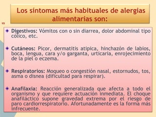 Los síntomas más habituales de alergias
alimentarias son:
Digestivos: Vómitos con o sin diarrea, dolor abdominal tipo
cólico, etc.
Cutáneos: Picor, dermatitis atipica, hinchazón de labios,
boca, lengua, cara y/o garganta, urticaria, enrojecimiento
de la piel o eczema.
Respiratorios: Moqueo o congestión nasal, estornudos, tos,
asma o disnea (dificultad para respirar).
Anafilaxia: Reacción generalizada que afecta a todo el
organismo y que requiere actuación inmediata. El choque
anafiláctico supone gravedad extrema por el riesgo de
paro cardiorrespiratorio. Afortunadamente es la forma más
infrecuente.
15
 