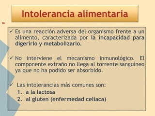 Intolerancia alimentaria
 Es una reacción adversa del organismo frente a un
alimento, caracterizada por la incapacidad para
digerirlo y metabolizarlo.
 No interviene el mecanismo inmunológico. El
componente extraño no llega al torrente sanguíneo
ya que no ha podido ser absorbido.
 Las intolerancias más comunes son:
1. a la lactosa
2. al gluten (enfermedad celíaca)
16
 