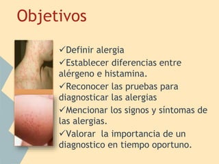 Objetivos
. Definir alergia
Establecer diferencias entre
alérgeno e histamina.
Reconocer las pruebas para
diagnosticar las alergias
Mencionar los signos y síntomas de
las alergias.
Valorar la importancia de un
diagnostico en tiempo oportuno.
 