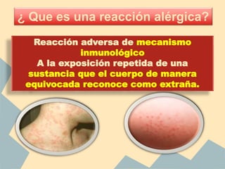 Reacción adversa de mecanismo
inmunológico
A la exposición repetida de una
sustancia que el cuerpo de manera
equivocada reconoce como extraña.
¿ Que es una reacción alérgica?
 
