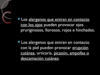 Los alergenos que entran en contacto
con los ojos pueden provocar ojos
pruriginosos, llorosos, rojos e hinchados.
Los alergenos que entran en contacto
con la piel pueden provocar erupción
cutánea, urticaria, picazón, ampollas o
descamación cutánea.
 