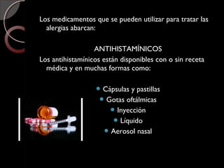 Los medicamentos que se pueden utilizar para tratar las
alergias abarcan:
ANTIHISTAMÍNICOS
Los antihistamínicos están disponibles con o sin receta
médica y en muchas formas como:
 Cápsulas y pastillas
 Gotas oftálmicas
 Inyección
 Líquido
 Aerosol nasal
 