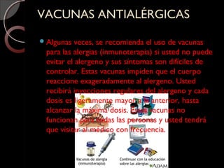 VACUNAS ANTIALÉRGICASVACUNAS ANTIALÉRGICAS
Algunas veces, se recomienda el uso de vacunas
para las alergias (inmunoterapia) si usted no puede
evitar el alergeno y sus síntomas son difíciles de
controlar. Estas vacunas impiden que el cuerpo
reaccione exageradamente al alergeno. Usted
recibirá inyecciones regulares del alergeno y cada
dosis es ligeramente mayor a la anterior, hasta
alcanzar la máxima dosis. Estas vacunas no
funcionan para todas las personas y usted tendrá
que visitar al médico con frecuencia.
 