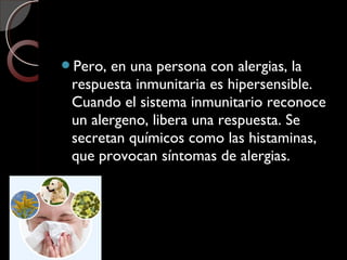 Pero, en una persona con alergias, la
respuesta inmunitaria es hipersensible.
Cuando el sistema inmunitario reconoce
un alergeno, libera una respuesta. Se
secretan químicos como las histaminas,
que provocan síntomas de alergias.
 