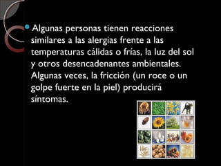 Algunas personas tienen reacciones
similares a las alergias frente a las
temperaturas cálidas o frías, la luz del sol
y otros desencadenantes ambientales.
Algunas veces, la fricción (un roce o un
golpe fuerte en la piel) producirá
síntomas.
 