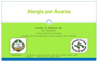 Alergia por Ácaros
Carlos A. Salazar M.
E s t . M e d i c i n a
U n i v e r s i d a d d e P a n a m á
C á t e d r a d e I n t r o d u c c i ó n a l a s C i e n c i a s d e l a S a l u d
c a t e d r á t i c o - J o r g e S i n c l a i r Á v i l a M . D . F C C M , F A C P , F C C P
a d j u n t o - F l o r í n A n d r e i R o t a r M . D .
P r o f e s o r e s :
 