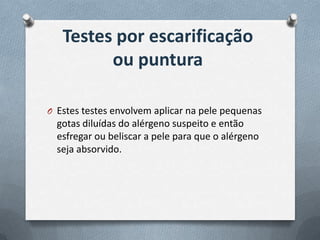 Testes por escarificação
ou puntura
O Estes testes envolvem aplicar na pele pequenas
gotas diluídas do alérgeno suspeito e então
esfregar ou beliscar a pele para que o alérgeno
seja absorvido.
 
