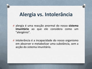 Alergia vs. Intolerância
O alergia é uma reacção anormal do nosso sistema
  imunitário ao que ele considera como um
  "alergénio".

O intolerância é a incapacidade do nosso organismo
  em absorver e metabolizar uma substância, sem a
  acção do sistema imunitário.
 