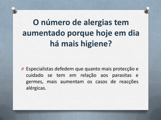 O número de alergias tem
aumentado porque hoje em dia
      há mais higiene?

O Especialistas defedem que quanto mais protecção e
  cuidado se tem em relação aos parasitas e
  germes, mais aumentam os casos de reacções
  alérgicas.
 