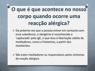 O que é que acontece no nosso
  corpo quando ocorre uma
      reacção alérgica?
O Da próxima vez que a pessoa entrar em contacto com
  essa substância, o alergénio é reconhecido e
  'capturado' pela IgE, o que leva à libertação súbita de
  mediadores, como a histamina, a partir dos
  mastócitos.

O São estes mediadores os responsáveis pelos sintomas
  da reação alérgica.
 