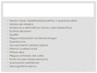 • Xerosis, Ictiosis, hiperlinearidad palmar, o queratosis pilaris
• Saludos del Alergico
• Tendencia a dermatitis en manos y pies inespecíficas
• Eczema del pezón
• Queilitis
• Pliegue infraorbitario de Dennie-Morgan
• Queratocono
• Oscurecimiento orbitario (ojeras)
• Eritema o palidez facial
• Pitiriasis alba
• Pliegues anteriores del cuello
• Prurito al sudar (hipersudoración)
• Acentuación perifolicular
• Dermografismo blanco
 