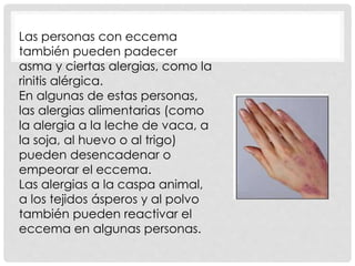 Las personas con eccema
también pueden padecer
asma y ciertas alergias, como la
rinitis alérgica.
En algunas de estas personas,
las alergias alimentarias (como
la alergia a la leche de vaca, a
la soja, al huevo o al trigo)
pueden desencadenar o
empeorar el eccema.
Las alergias a la caspa animal,
a los tejidos ásperos y al polvo
también pueden reactivar el
eccema en algunas personas.
 