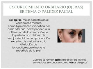 OSCURECIMIENTO ORBITARIO (OJERAS)
ERITEMA O PALIDEZ FACIAL
Cuando se forman ojeras alrededor de los ojos
enrojecidos, se conocen como "ojeras alérgicas"
Las ojeras, mejor descritas en el
vocabulario médico
como hipercromía idiopática del
anillo orbitario, corresponden a la
alteración de la coloración de
la piel ubicada debajo de
los ojos debido a una producción
excesiva de melanina y a la
dilatación de
los capilares próximos a la
superficie de la piel.
 