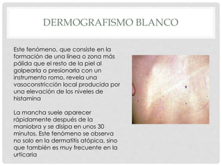 DERMOGRAFISMO BLANCO
Este fenómeno, que consiste en la
formación de una línea o zona más
pálida que el resto de la piel al
golpearla o presionarla con un
instrumento romo, revela una
vasoconstricción local producida por
una elevación de los niveles de
histamina
La mancha suele aparecer
rápidamente después de la
maniobra y se disipa en unos 30
minutos. Este fenómeno se observa
no solo en la dermatitis atópica, sino
que también es muy frecuente en la
urticaria
 