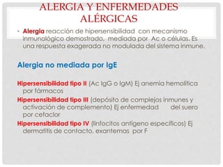 ALERGIA Y ENFERMEDADES
ALÉRGICAS
• Alergia reacción de hipersensibilidad con mecanismo
inmunológico demostrado, mediada por Ac o células. Es
una respuesta exagerada no modulada del sistema inmune.
Alergia no mediada por IgE
Hipersensibilidad tipo II (Ac IgG o IgM) Ej anemia hemolítica
por fármacos
Hipersensibilidad tipo III (depósito de complejos inmunes y
activación de complemento) Ej enfermedad del suero
por cefaclor
Hipersensibilidad tipo IV (linfocitos antígeno específicos) Ej
dermatitis de contacto, exantemas por F
 