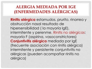 ALERGIA MEDIADA POR IGE
(ENFERMEDADES ALÉRGICAS)
Rinitis alérgica estornudos, prurito, rinorrea y
obstrucción nasal resultado de
hipersensibilidad ( la mayoría IgE),
intermitente y perenme. Rinitis no alérgicas:
mayoría F (aspirina, vasoconstrictores)
Conjuntivitis alérgica mediada por IgE
(frecuente asociación con rinitis alérgica)
intermitente y persistente conjuntivitis no
alérgicas (pueden acompañar rinitis no
alérgica)
 