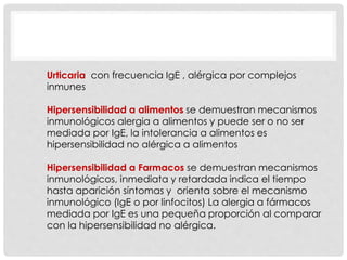 Urticaria con frecuencia IgE , alérgica por complejos
inmunes
Hipersensibilidad a alimentos se demuestran mecanismos
inmunológicos alergia a alimentos y puede ser o no ser
mediada por IgE, la intolerancia a alimentos es
hipersensibilidad no alérgica a alimentos
Hipersensibilidad a Farmacos se demuestran mecanismos
inmunológicos, inmediata y retardada indica el tiempo
hasta aparición síntomas y orienta sobre el mecanismo
inmunológico (IgE o por linfocitos) La alergia a fármacos
mediada por IgE es una pequeña proporción al comparar
con la hipersensibilidad no alérgica.
 