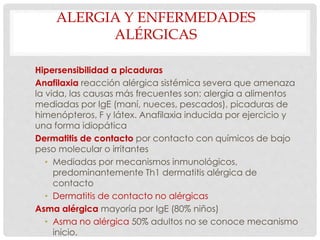 ALERGIA Y ENFERMEDADES
ALÉRGICAS
Hipersensibilidad a picaduras
Anafilaxia reacción alérgica sistémica severa que amenaza
la vida, las causas más frecuentes son: alergia a alimentos
mediadas por IgE (maní, nueces, pescados), picaduras de
himenópteros, F y látex. Anafilaxia inducida por ejercicio y
una forma idiopática
Dermatitis de contacto por contacto con químicos de bajo
peso molecular o irritantes
• Mediadas por mecanismos inmunológicos,
predominantemente Th1 dermatitis alérgica de
contacto
• Dermatitis de contacto no alérgicas
Asma alérgica mayoría por IgE (80% niños)
• Asma no alérgica 50% adultos no se conoce mecanismo
inicio.
 