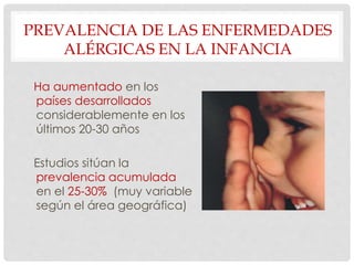 PREVALENCIA DE LAS ENFERMEDADES
ALÉRGICAS EN LA INFANCIA
Ha aumentado en los
países desarrollados
considerablemente en los
últimos 20-30 años
Estudios sitúan la
prevalencia acumulada
en el 25-30% (muy variable
según el área geográfica)
 