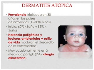 DERMATITIS ATÓPICA
• Prevalencia triplicada en 30
años en los países
desarrollados (15-30% niños)
• Inicio: 60% <1año y 85% <
5años
• Herencia poligénica y
factores ambientales y estilo
de vida modulan el desarrollo
de la enfermedad.
• Muy ocasionalmente está
mediada por IgE (DA= alergia
alimentaria)
 