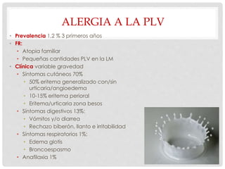 ALERGIA A LA PLV
• Prevalencia 1,2 % 3 primeros años
• FR:
• Atopia familiar
• Pequeñas cantidades PLV en la LM
• Clínica variable gravedad
• Síntomas cutáneos 70%
• 50% eritema generalizado con/sin
urticaria/angioedema
• 10-15% eritema perioral
• Eritema/urticaria zona besos
• Síntomas digestivos 13%:
• Vómitos y/o diarrea
• Rechazo biberón, llanto e irritabilidad
• Síntomas respiratorios 1%:
• Edema glotis
• Broncoespasmo
• Anafilaxia 1%
 