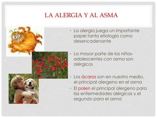 LA ALERGIA Y AL ASMA
• La alergia juega un importante
papel tanto etiología como
desencadenante
• La mayor parte de los niños-
adolescentes con asma son
alérgicos
• Los ácaros son en nuestro medio,
el principal alergeno en el asma
• El polen el principal alergeno para
las enfermedades alérgicas y el
segundo para el asma
 